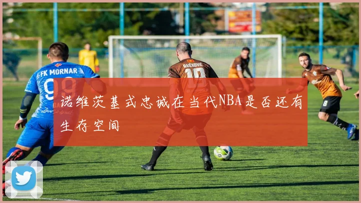 诺维茨基式忠诚在当代NBA是否还有生存空间