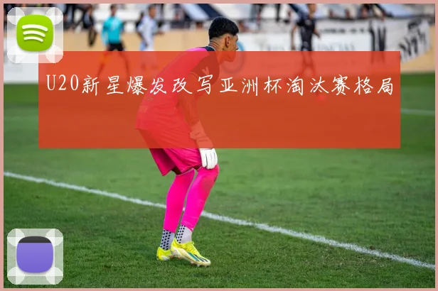 U20新星爆发改写亚洲杯淘汰赛格局