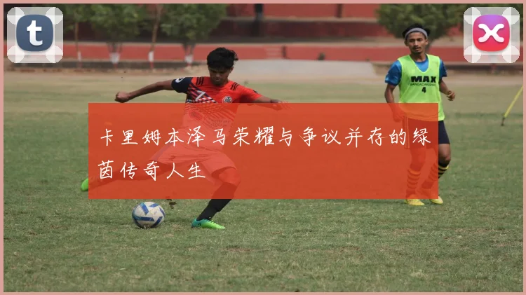 卡里姆本泽马荣耀与争议并存的绿茵传奇人生