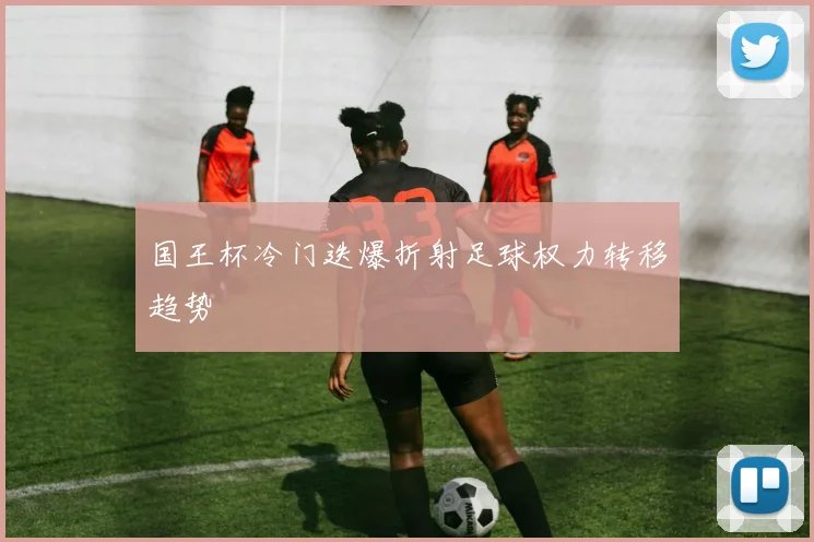 国王杯冷门迭爆折射足球权力转移趋势