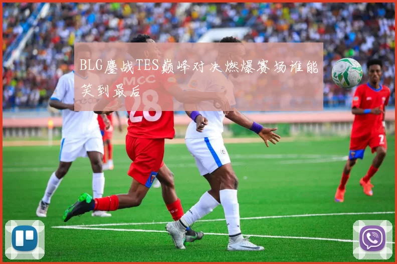 BLG鏖战TES巅峰对决燃爆赛场谁能笑到最后