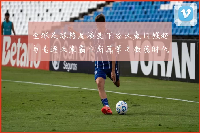 全球足球格局演变下各大豪门崛起与竞逐未来霸主新篇章之激荡时代