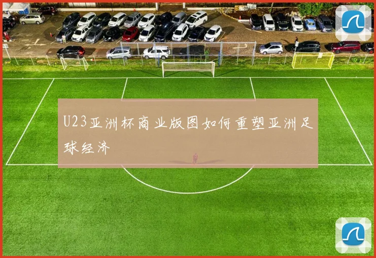 U23亚洲杯商业版图如何重塑亚洲足球经济