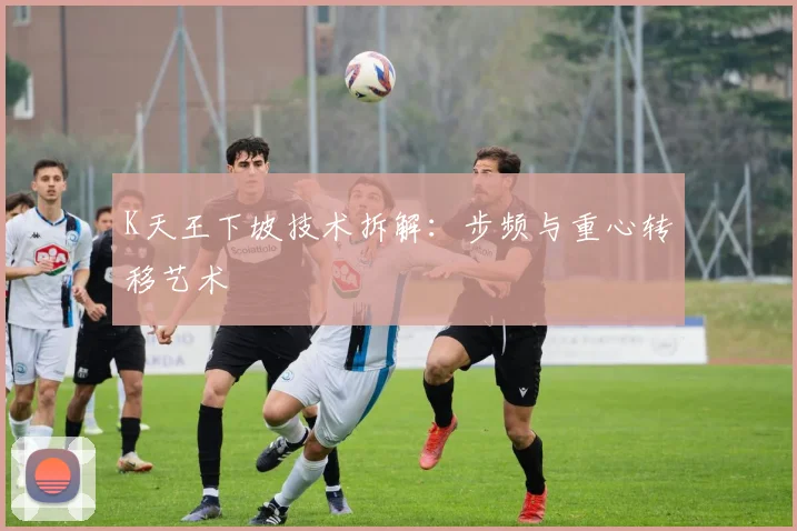 K天王下坡技术拆解：步频与重心转移艺术