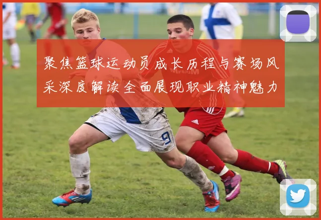 聚焦篮球运动员成长历程与赛场风采深度解读全面展现职业精神魅力