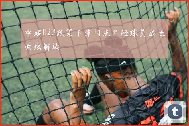 中超U23政策下津门虎年轻球员成长曲线解读
