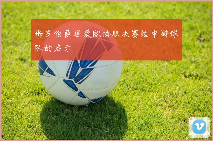 佛罗伦萨逆袭欧协联决赛给中游球队的启示