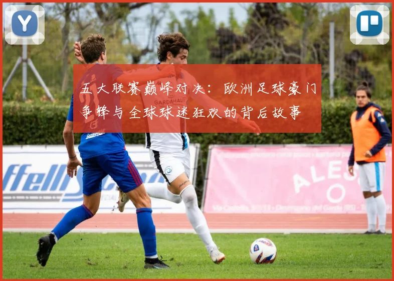 五大联赛巅峰对决：欧洲足球豪门争锋与全球球迷狂欢的背后故事