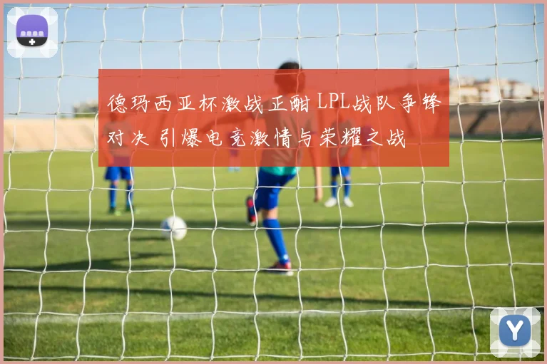 德玛西亚杯激战正酣 LPL战队争锋对决 引爆电竞激情与荣耀之战